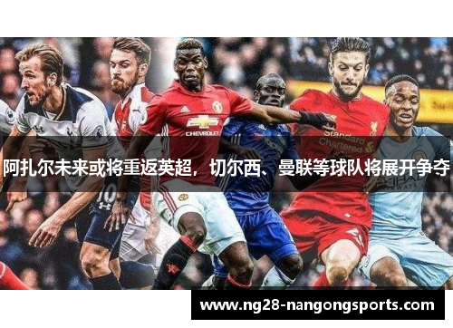 阿扎尔未来或将重返英超，切尔西、曼联等球队将展开争夺
