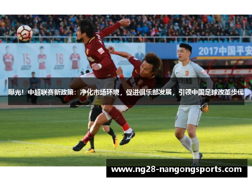 曝光！中超联赛新政策：净化市场环境，促进俱乐部发展，引领中国足球改革步伐