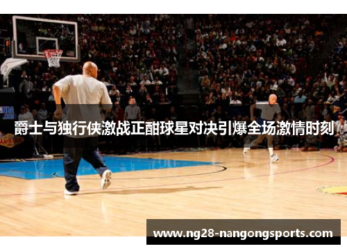 爵士与独行侠激战正酣球星对决引爆全场激情时刻