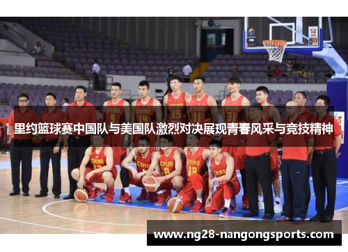 里约篮球赛中国队与美国队激烈对决展现青春风采与竞技精神