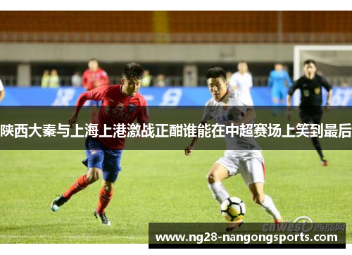 陕西大秦与上海上港激战正酣谁能在中超赛场上笑到最后