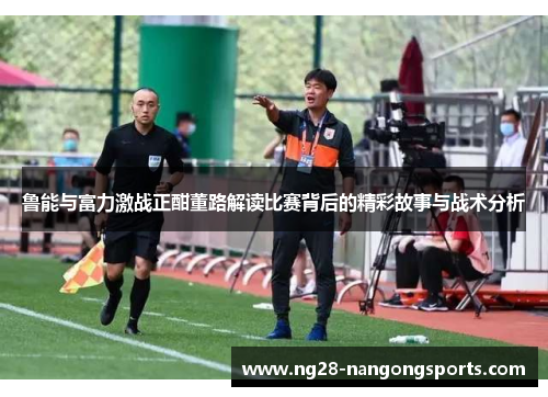 鲁能与富力激战正酣董路解读比赛背后的精彩故事与战术分析